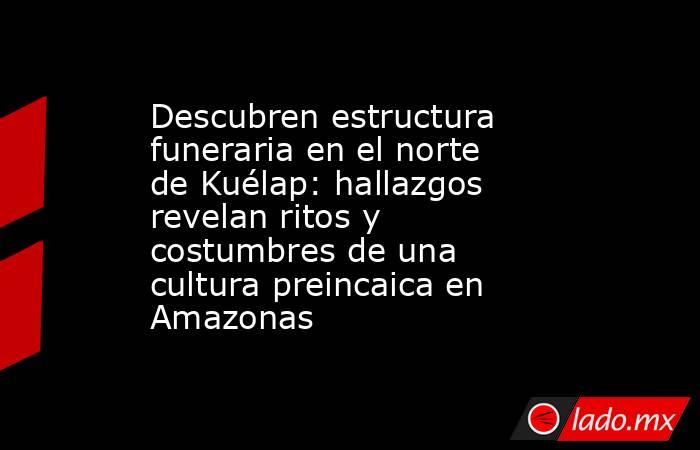 Descubren estructura funeraria en el norte de Kuélap: hallazgos revelan ritos y costumbres de una cultura preincaica en Amazonas. Noticias en tiempo real