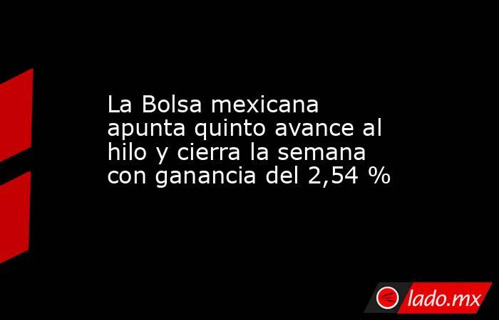 La Bolsa mexicana apunta quinto avance al hilo y cierra la semana con ganancia del 2,54 %. Noticias en tiempo real