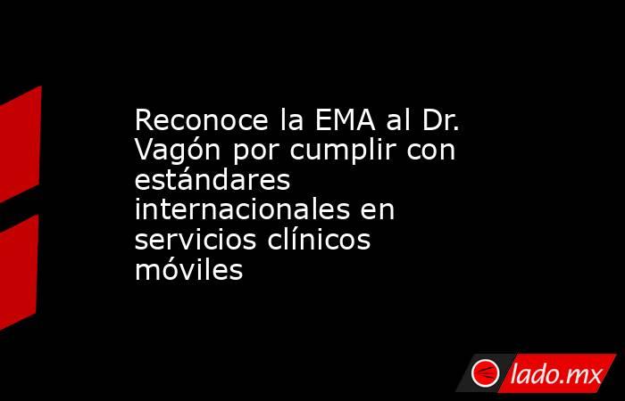 Reconoce la EMA al Dr. Vagón por cumplir con estándares internacionales en servicios clínicos móviles. Noticias en tiempo real