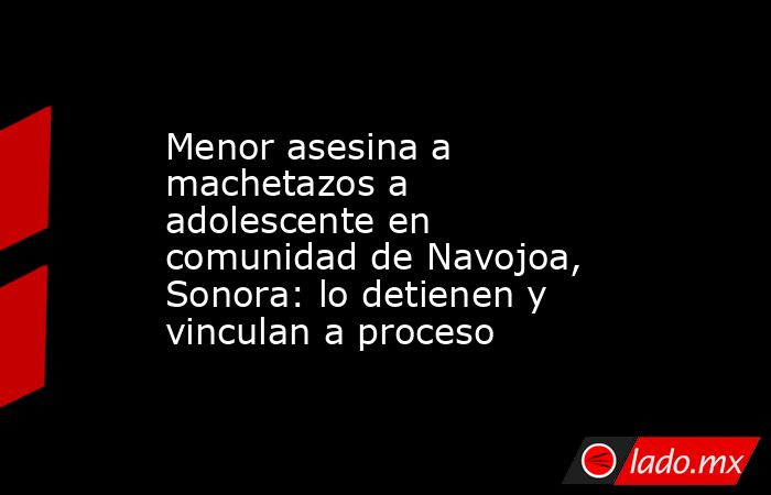 Menor asesina a machetazos a adolescente en comunidad de Navojoa, Sonora: lo detienen y vinculan a proceso. Noticias en tiempo real