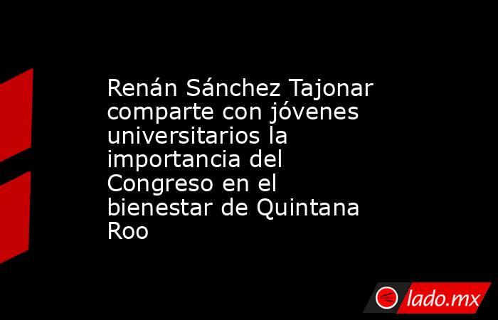 Renán Sánchez Tajonar comparte con jóvenes universitarios la importancia del Congreso en el bienestar de Quintana Roo. Noticias en tiempo real