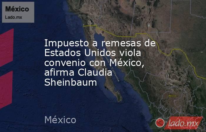 Impuesto a remesas de Estados Unidos viola convenio con México, afirma Claudia Sheinbaum. Noticias en tiempo real