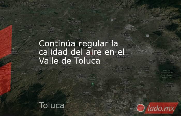 Continúa regular la calidad del aire en el Valle de Toluca. Noticias en tiempo real