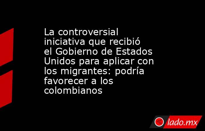 La controversial iniciativa que recibió el Gobierno de Estados Unidos para aplicar con los migrantes: podría favorecer a los colombianos. Noticias en tiempo real
