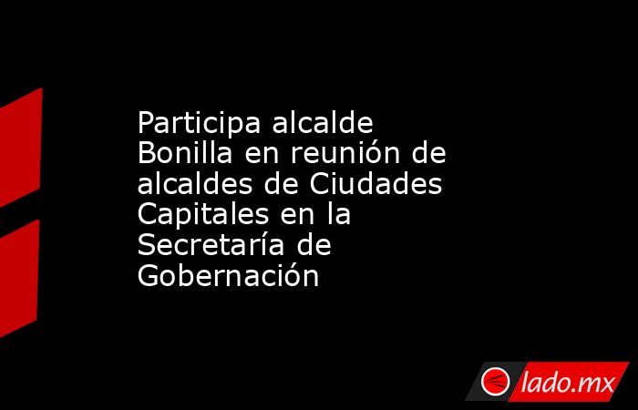 Participa alcalde Bonilla en reunión de alcaldes de Ciudades Capitales en la Secretaría de Gobernación. Noticias en tiempo real