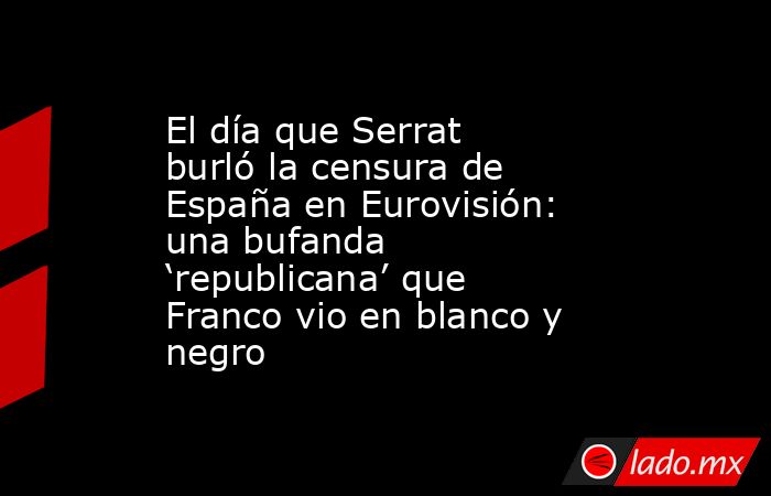 El día que Serrat burló la censura de España en Eurovisión: una bufanda ‘republicana’ que Franco vio en blanco y negro. Noticias en tiempo real