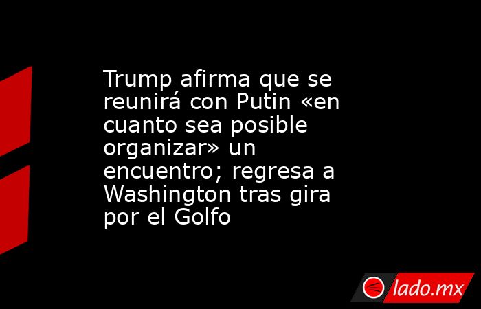 Trump afirma que se reunirá con Putin «en cuanto sea posible organizar» un encuentro; regresa a Washington tras gira por el Golfo. Noticias en tiempo real