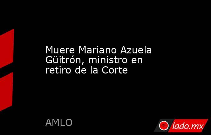 Muere Mariano Azuela Güitrón, ministro en retiro de la Corte. Noticias en tiempo real