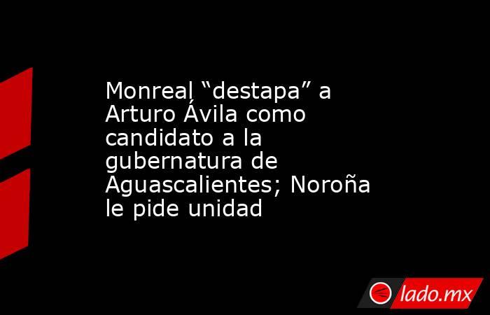 Monreal “destapa” a Arturo Ávila como candidato a la gubernatura de Aguascalientes; Noroña le pide unidad. Noticias en tiempo real