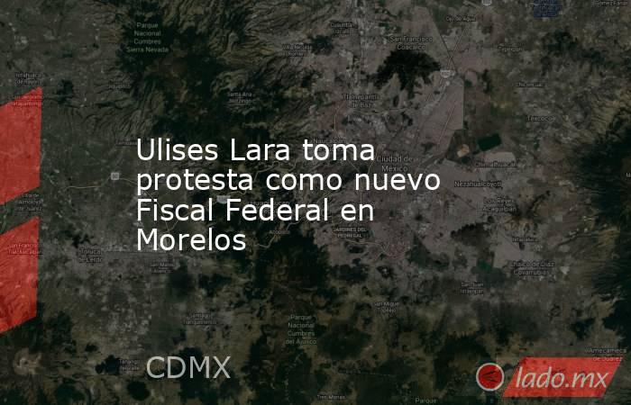 Ulises Lara toma protesta como nuevo Fiscal Federal en Morelos. Noticias en tiempo real