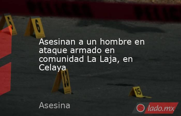 Asesinan a un hombre en ataque armado en comunidad La Laja, en Celaya. Noticias en tiempo real