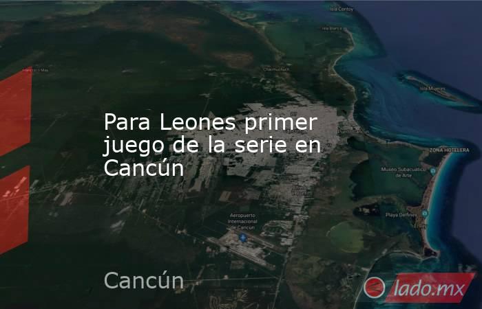 Para Leones primer juego de la serie en Cancún. Noticias en tiempo real