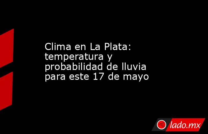 Clima en La Plata: temperatura y probabilidad de lluvia para este 17 de mayo. Noticias en tiempo real