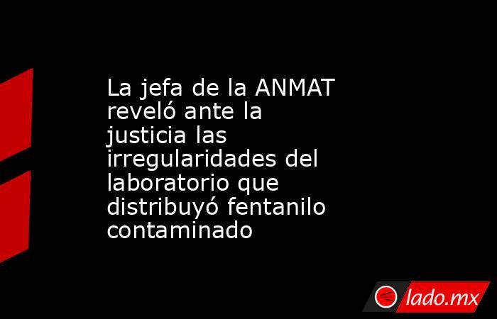 La jefa de la ANMAT reveló ante la justicia las irregularidades del laboratorio que distribuyó fentanilo contaminado  . Noticias en tiempo real