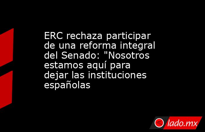 ERC rechaza participar de una reforma integral del Senado: 