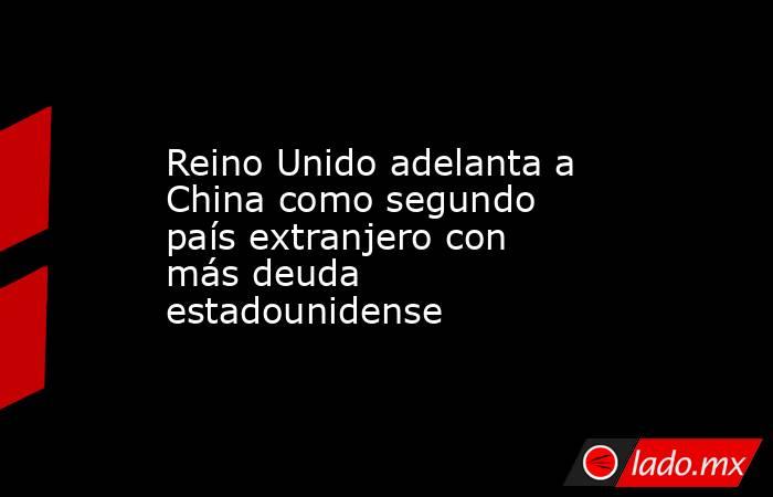 Reino Unido adelanta a China como segundo país extranjero con más deuda estadounidense. Noticias en tiempo real