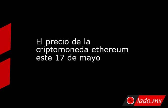 El precio de la criptomoneda ethereum este 17 de mayo. Noticias en tiempo real