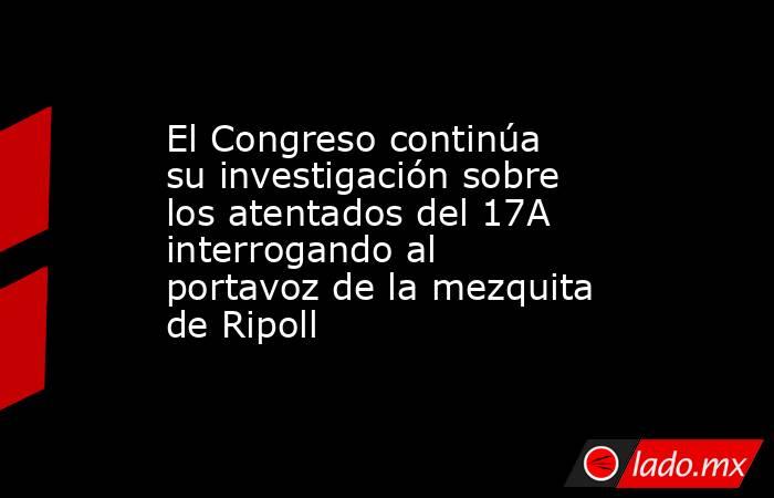 El Congreso continúa su investigación sobre los atentados del 17A interrogando al portavoz de la mezquita de Ripoll. Noticias en tiempo real