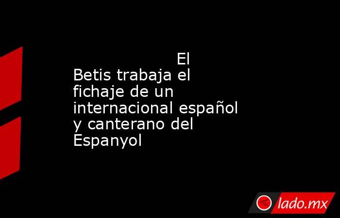                                                                    El Betis trabaja el fichaje de un internacional español y canterano del Espanyol                                                               . Noticias en tiempo real