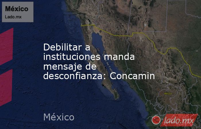 Debilitar a instituciones manda mensaje de desconfianza: Concamin. Noticias en tiempo real