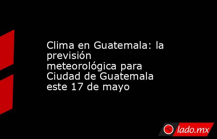 Clima en Guatemala: la previsión meteorológica para Ciudad de Guatemala este 17 de mayo. Noticias en tiempo real