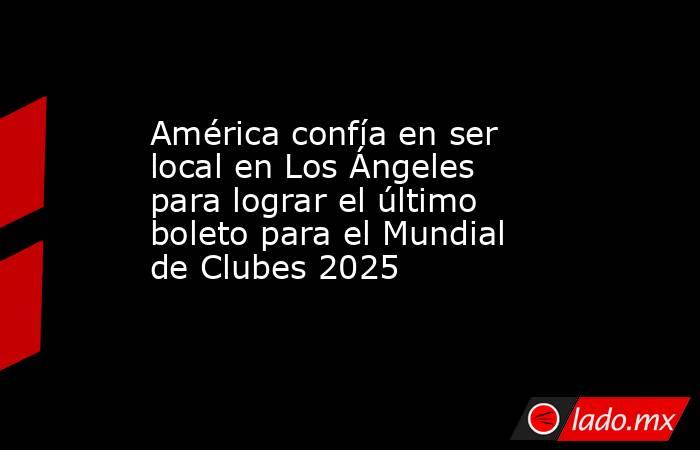 América confía en ser local en Los Ángeles para lograr el último boleto para el Mundial de Clubes 2025. Noticias en tiempo real