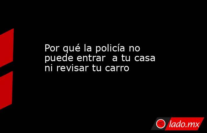 Por qué la policía no puede entrar  a tu casa ni revisar tu carro. Noticias en tiempo real