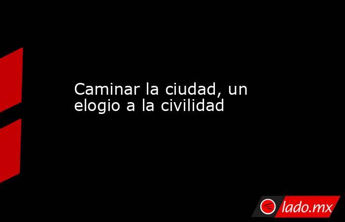 Caminar la ciudad, un elogio a la civilidad. Noticias en tiempo real
