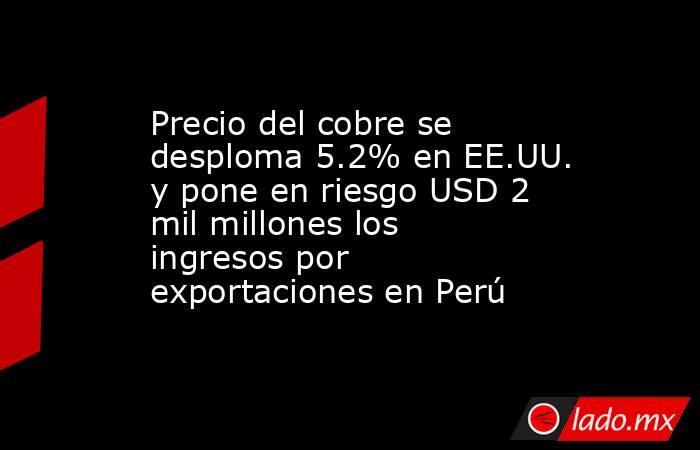 Precio del cobre se desploma 5.2% en EE.UU. y pone en riesgo USD 2 mil millones los ingresos por exportaciones en Perú. Noticias en tiempo real