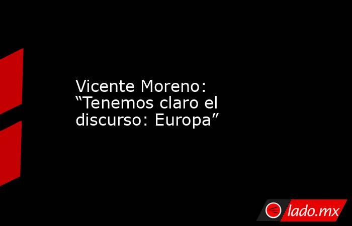 Vicente Moreno: “Tenemos claro el discurso: Europa”. Noticias en tiempo real