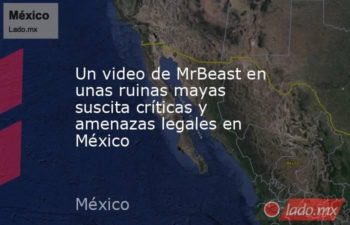 Un video de MrBeast en unas ruinas mayas suscita críticas y amenazas legales en México. Noticias en tiempo real