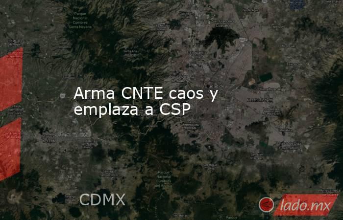 Arma CNTE caos y emplaza a CSP. Noticias en tiempo real