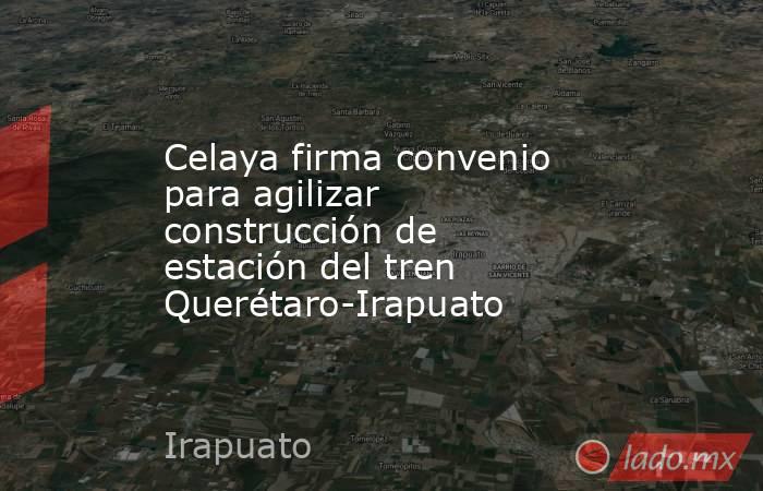 Celaya firma convenio para agilizar construcción de estación del tren Querétaro-Irapuato. Noticias en tiempo real