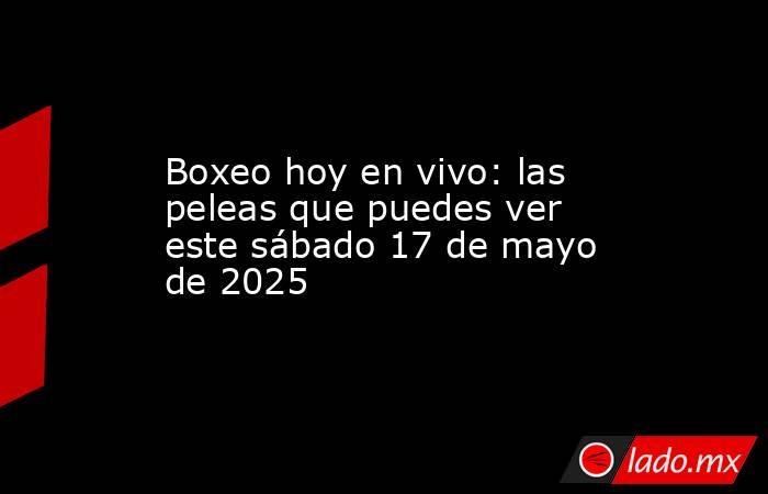 Boxeo hoy en vivo: las peleas que puedes ver este sábado 17 de mayo de 2025. Noticias en tiempo real