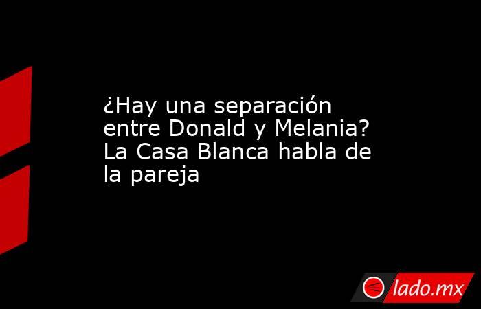 ¿Hay una separación entre Donald y Melania? La Casa Blanca habla de la pareja. Noticias en tiempo real