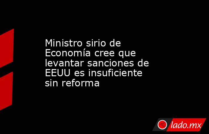 Ministro sirio de Economía cree que levantar sanciones de EEUU es insuficiente sin reforma. Noticias en tiempo real