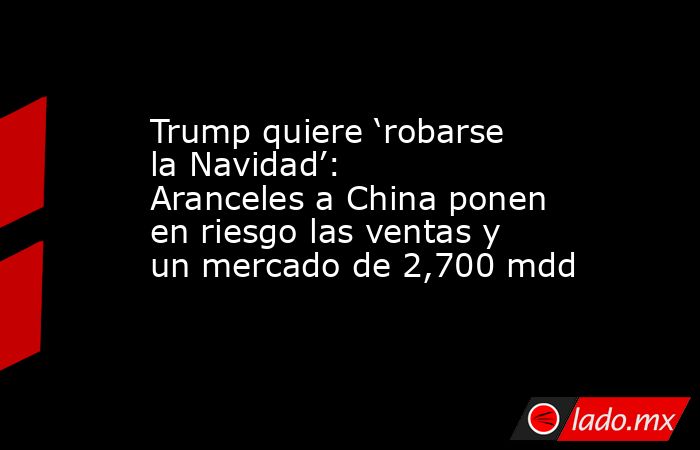 Trump quiere ‘robarse la Navidad’: Aranceles a China ponen en riesgo las ventas y un mercado de 2,700 mdd. Noticias en tiempo real