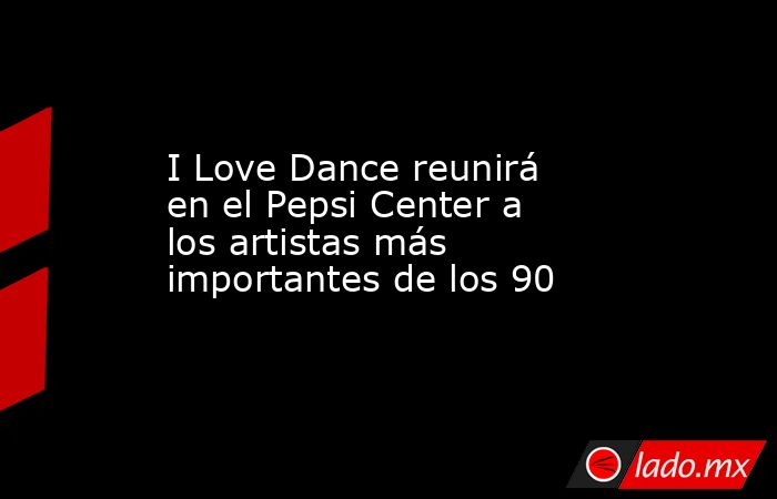 I Love Dance reunirá en el Pepsi Center a los artistas más importantes de los 90. Noticias en tiempo real