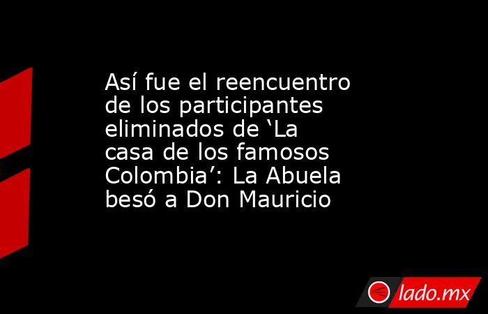 Así fue el reencuentro de los participantes eliminados de ‘La casa de los famosos Colombia’: La Abuela besó a Don Mauricio. Noticias en tiempo real