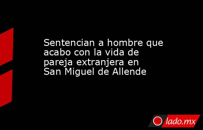 Sentencian a hombre que acabo con la vida de pareja extranjera en San Miguel de Allende. Noticias en tiempo real
