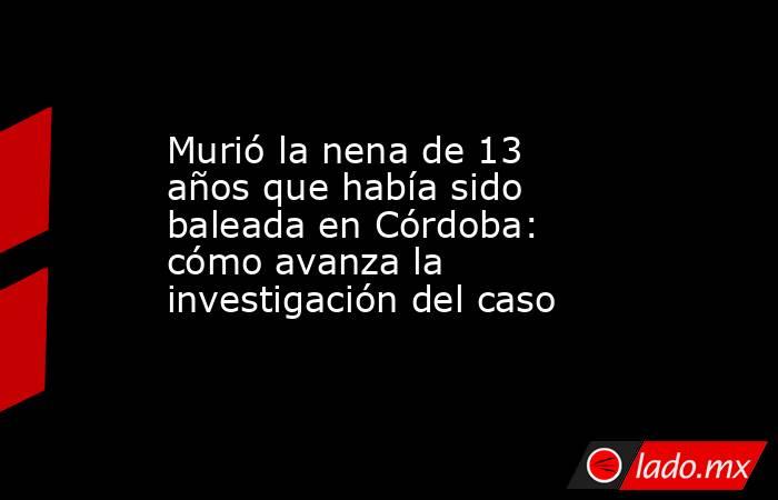 Murió la nena de 13 años que había sido baleada en Córdoba: cómo avanza la investigación del caso. Noticias en tiempo real
