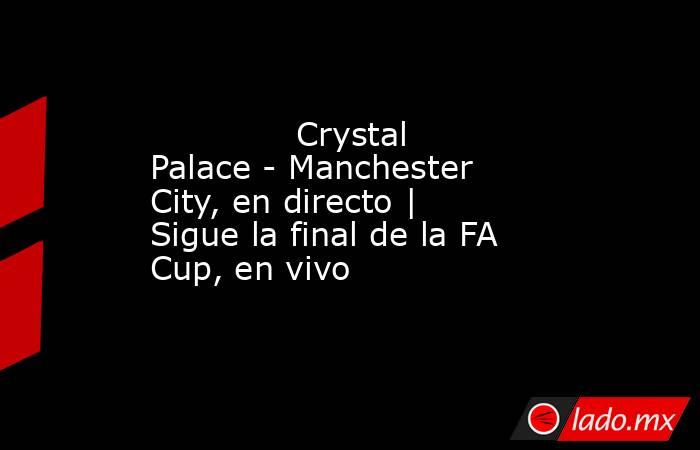              Crystal Palace - Manchester City, en directo | Sigue la final de la FA Cup, en vivo         . Noticias en tiempo real