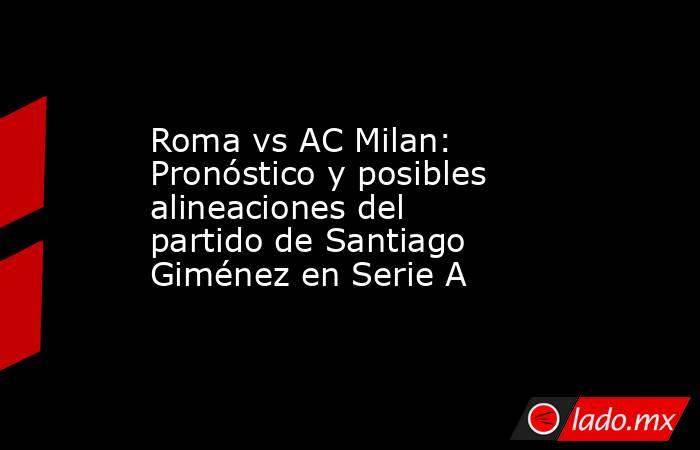 Roma vs AC Milan: Pronóstico y posibles alineaciones del partido de Santiago Giménez en Serie A. Noticias en tiempo real