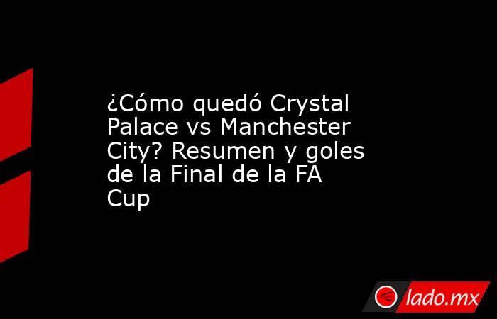 ¿Cómo quedó Crystal Palace vs Manchester City? Resumen y goles de la Final de la FA Cup. Noticias en tiempo real