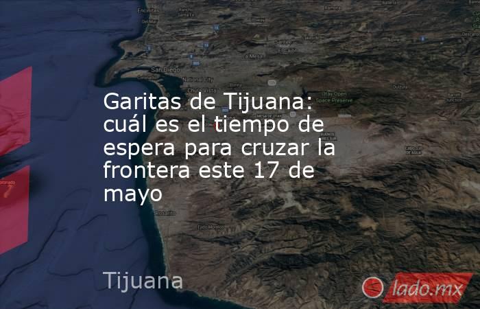 Garitas de Tijuana: cuál es el tiempo de espera para cruzar la frontera este 17 de mayo. Noticias en tiempo real