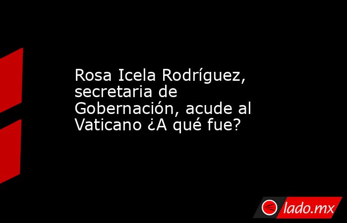 Rosa Icela Rodríguez, secretaria de Gobernación, acude al Vaticano ¿A qué fue?. Noticias en tiempo real