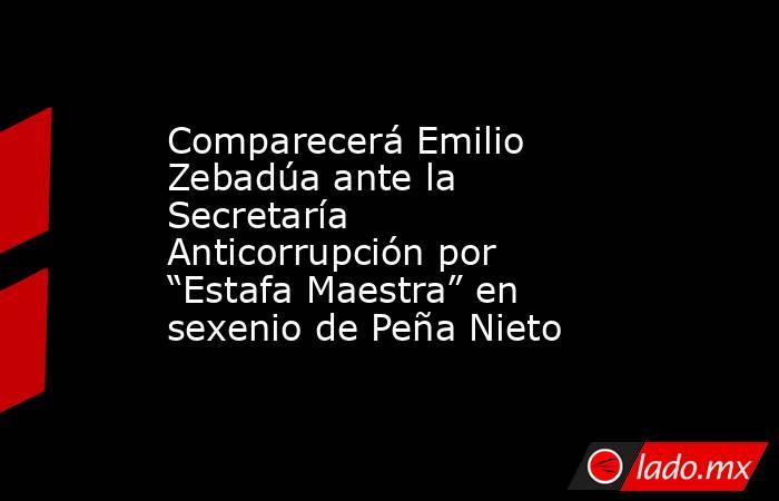 Comparecerá Emilio Zebadúa ante la Secretaría Anticorrupción por “Estafa Maestra” en sexenio de Peña Nieto. Noticias en tiempo real