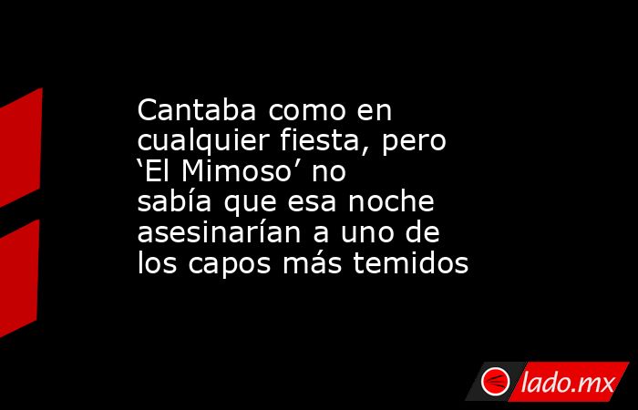 Cantaba como en cualquier fiesta, pero ‘El Mimoso’ no sabía que esa noche asesinarían a uno de los capos más temidos. Noticias en tiempo real