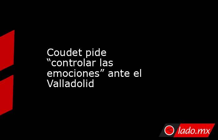 Coudet pide “controlar las emociones” ante el Valladolid. Noticias en tiempo real