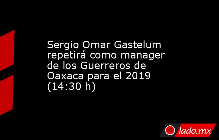 Sergio Omar Gastelum repetirá como manager de los Guerreros de Oaxaca para el 2019 (14:30 h). Noticias en tiempo real